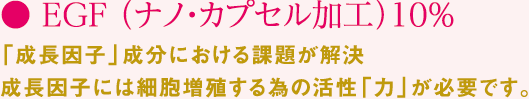 ● EGF （ナノ・カプセル加工）10% 「成長因子」成分における課題が解決成長因子には細胞増殖する為の活性「力」が必要です。