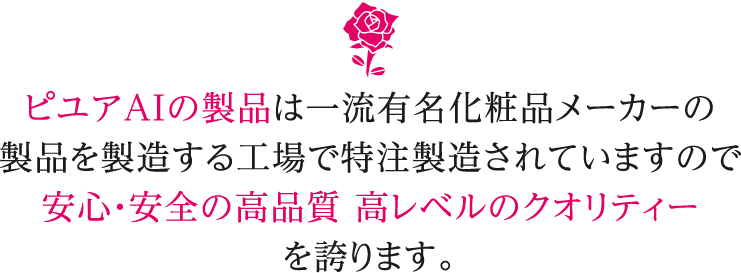 ピユアAIの製品は一流有名化粧品メーカーの製品を製造する工場で特注製造されていますので安心・安全の高品質 高レベルのクオリティーを誇ります。